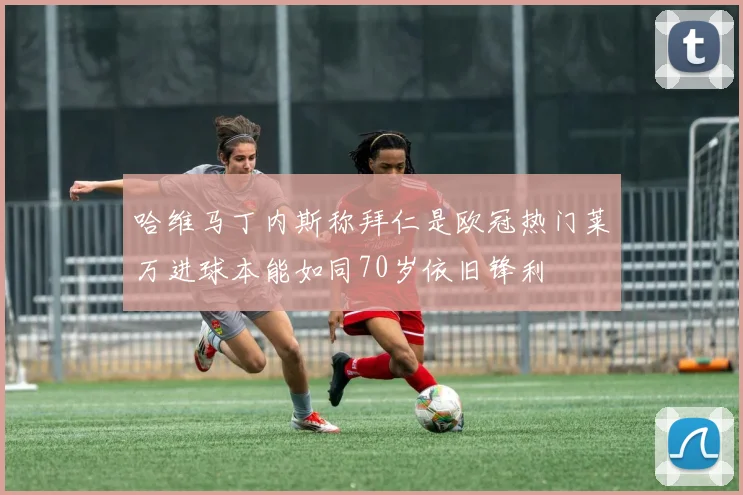 哈维马丁内斯称拜仁是欧冠热门莱万进球本能如同70岁依旧锋利