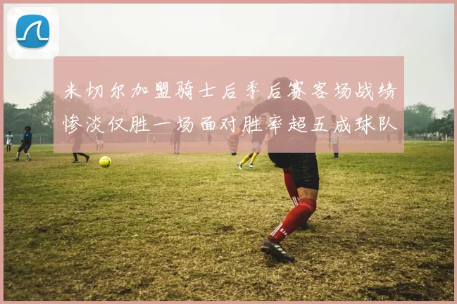 米切尔加盟骑士后季后赛客场战绩惨淡仅胜一场面对胜率超五成球队十连败