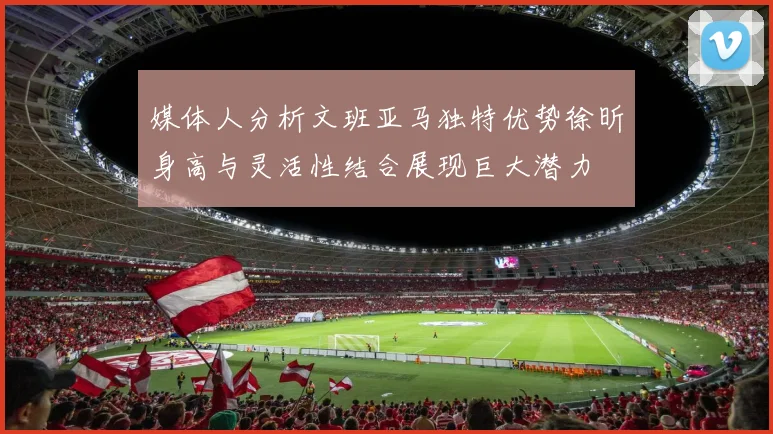 媒体人分析文班亚马独特优势徐昕身高与灵活性结合展现巨大潜力