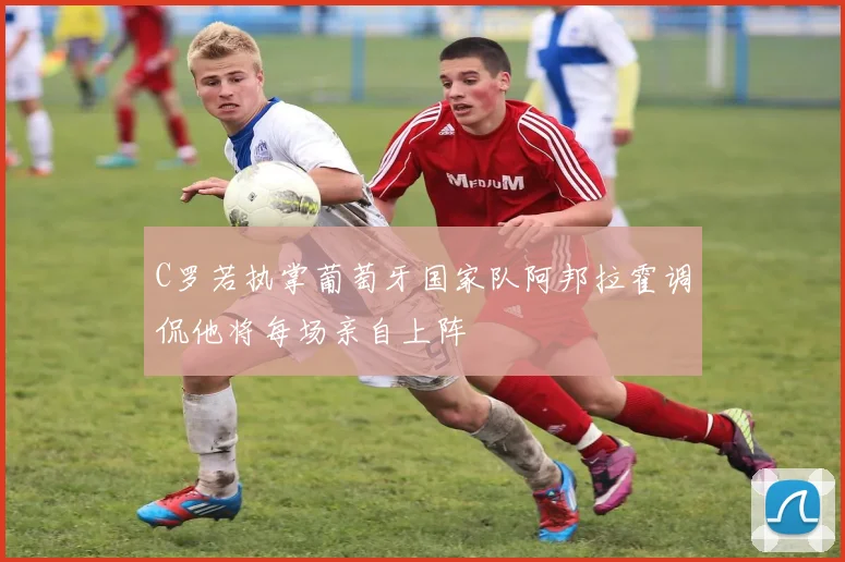 C罗若执掌葡萄牙国家队阿邦拉霍调侃他将每场亲自上阵