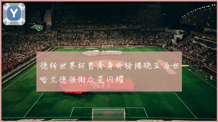 德转世界杯首秀身价榜揭晓亚马尔哈兰德领衔众星闪耀