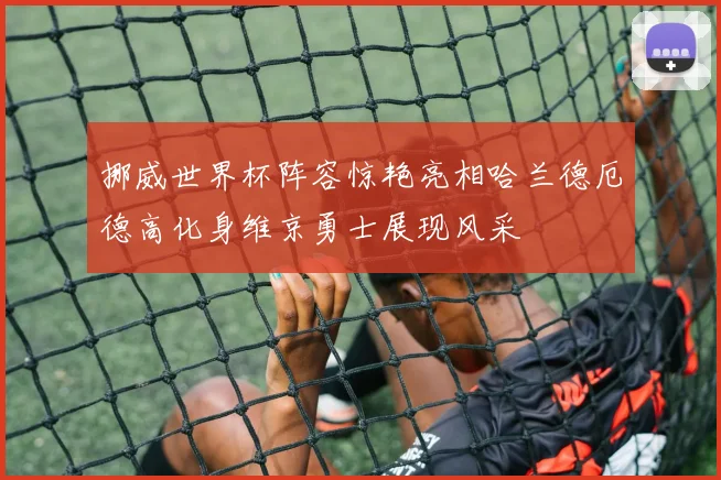 挪威世界杯阵容惊艳亮相哈兰德厄德高化身维京勇士展现风采