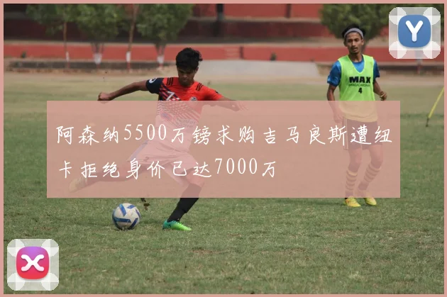 阿森纳5500万镑求购吉马良斯遭纽卡拒绝身价已达7000万