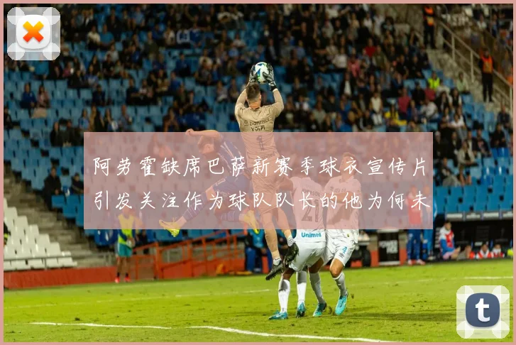 阿劳霍缺席巴萨新赛季球衣宣传片引发关注作为球队队长的他为何未现身