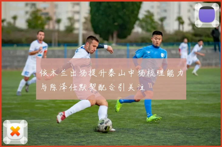 依木兰出场提升泰山中场梳理能力与陈泽仕默契配合引关注