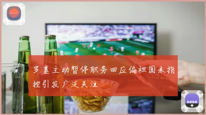 罗基主动暂停职务回应偏袒国米指控引发广泛关注