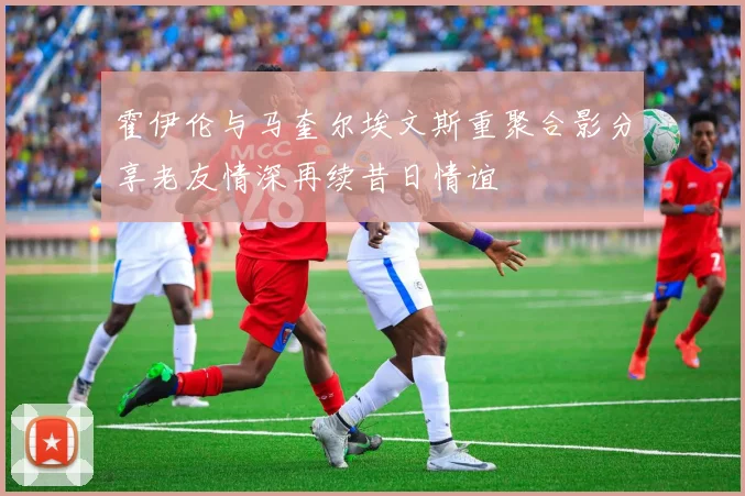 霍伊伦与马奎尔埃文斯重聚合影分享老友情深再续昔日情谊