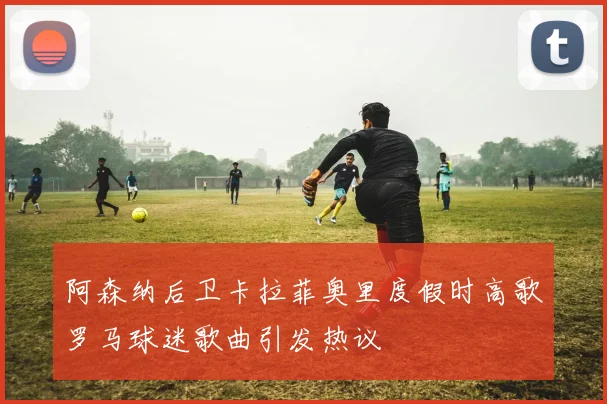 阿森纳后卫卡拉菲奥里度假时高歌罗马球迷歌曲引发热议