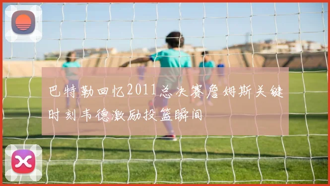 巴特勒回忆2011总决赛詹姆斯关键时刻韦德激励投篮瞬间
