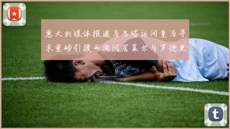 意大利媒体报道马洛塔访问皇马寻求重磅引援或询问居莱尔与罗德里戈