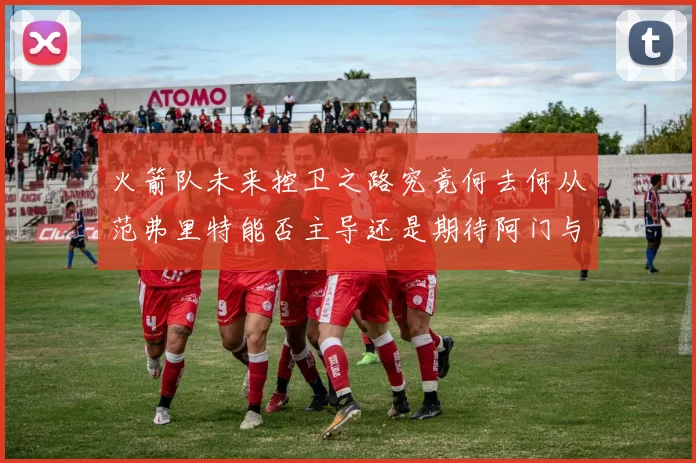 火箭队未来控卫之路究竟何去何从范弗里特能否主导还是期待阿门与谢泼德崛起