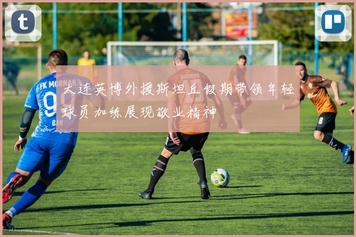 大连英博外援斯坦丘假期带领年轻球员加练展现敬业精神