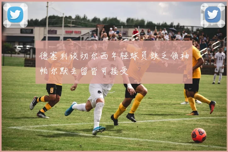 德塞利谈切尔西年轻球员缺乏领袖帕尔默去留皆可接受