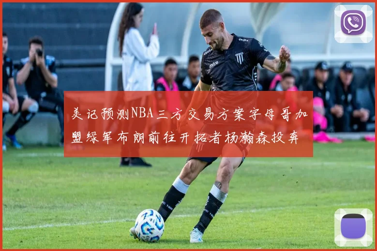 美记预测NBA三方交易方案字母哥加盟绿军布朗前往开拓者杨瀚森投奔雄鹿