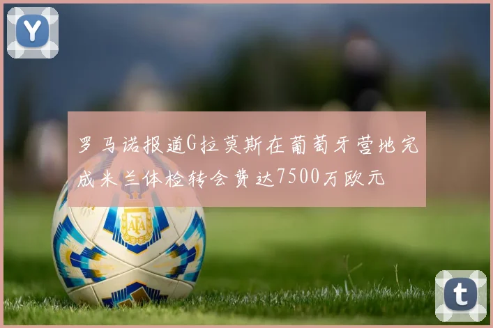 罗马诺报道G拉莫斯在葡萄牙营地完成米兰体检转会费达7500万欧元