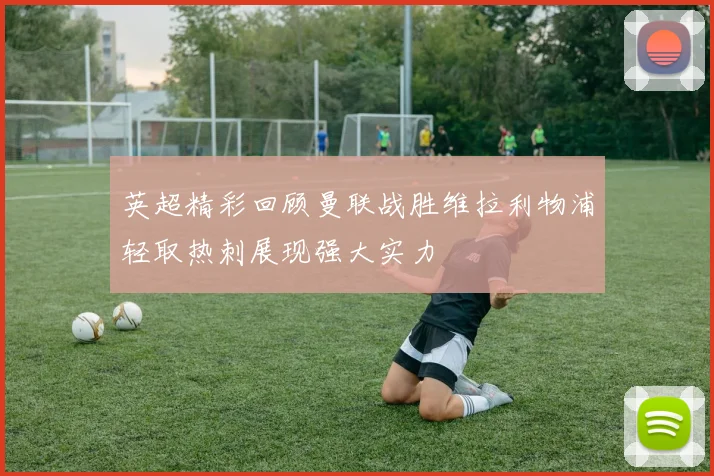 英超精彩回顾曼联战胜维拉利物浦轻取热刺展现强大实力
